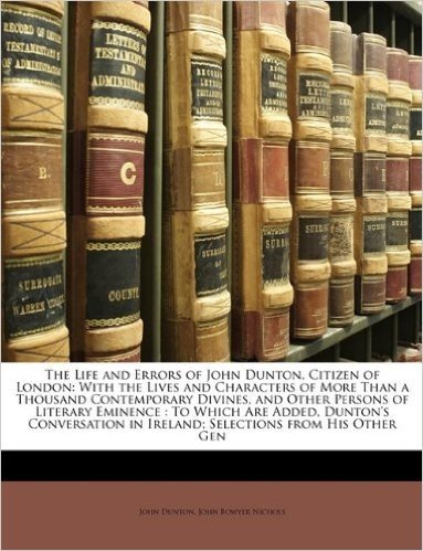 The Life and Errors of John Dunton, Citizen of London: With the Lives and Characters of More Than a Thousand Contemporary Divines, and Other Persons ... in Ireland; Selections from His Other Gen
