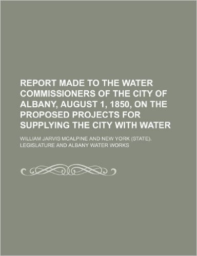 Report Made to the Water Commissioners of the City of Albany, August 1, 1850, on the Proposed Projects for Supplying the City with Water