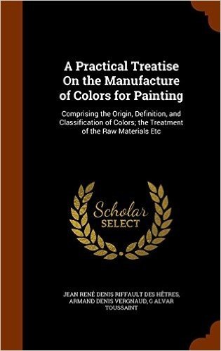 A Practical Treatise on the Manufacture of Colors for Painting: Comprising the Origin, Definition, and Classification of Colors; The Treatment of the Raw Materials Etc