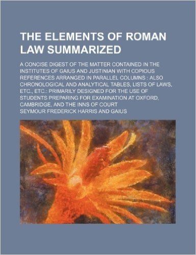 The Elements of Roman Law Summarized; A Concise Digest of the Matter Contained in the Institutes of Gaius and Justinian with Copious References Arrang