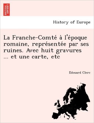 La Franche-Comte A L'e Poque Romaine, Repre Sente E Par Ses Ruines. Avec Huit Gravures ... Et Une Carte, Etc