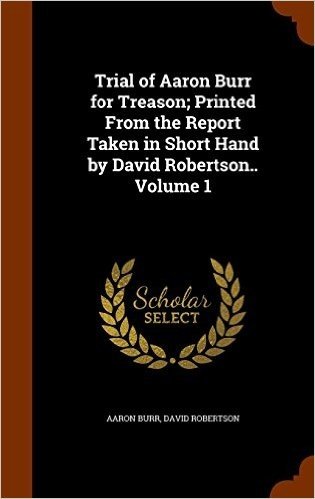 Trial of Aaron Burr for Treason; Printed from the Report Taken in Short Hand by David Robertson.. Volume 1