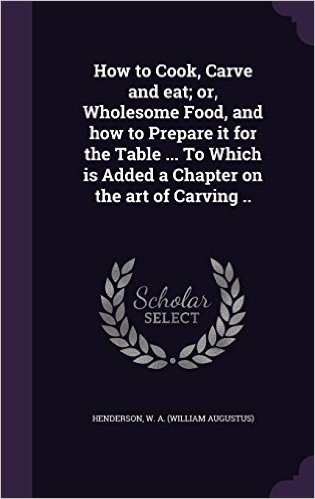 How to Cook, Carve and Eat; Or, Wholesome Food, and How to Prepare It for the Table ... to Which Is Added a Chapter on the Art of Carving ..