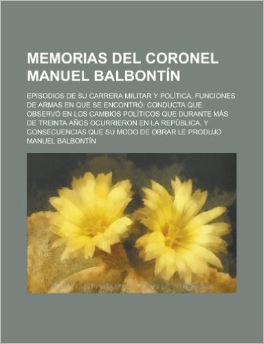 Y   Memorias del Coronel Manuel Balbontin; Episodios de Su Carrera Militar y Politica, Funciones de Armas En Que Se Encontro; Conducta Que Observo En