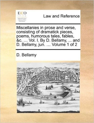 Miscellanies in Prose and Verse, Consisting of Dramatick Pieces, Poems, Humorous Tales, Fables, &C. ... Vol. I. by D. Bellamy, ... and D. Bellamy, Jun. ... Volume 1 of 2