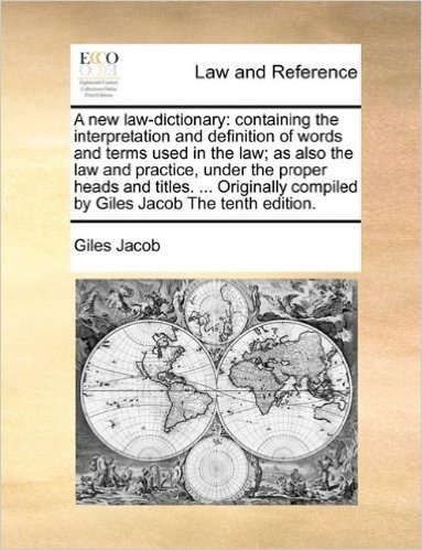A New Law-Dictionary: Containing the Interpretation and Definition of Words and Terms Used in the Law; As Also the Law and Practice, Under the Proper ... Compiled by Giles Jacob the Tenth Edition.