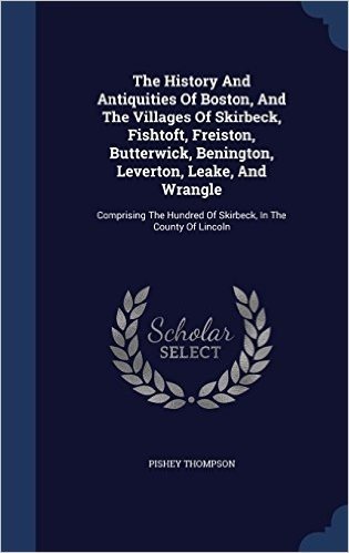 The History and Antiquities of Boston, and the Villages of Skirbeck, Fishtoft, Freiston, Butterwick, Benington, Leverton, Leake, and Wrangle: ... Hundred of Skirbeck, in the County of Lincoln