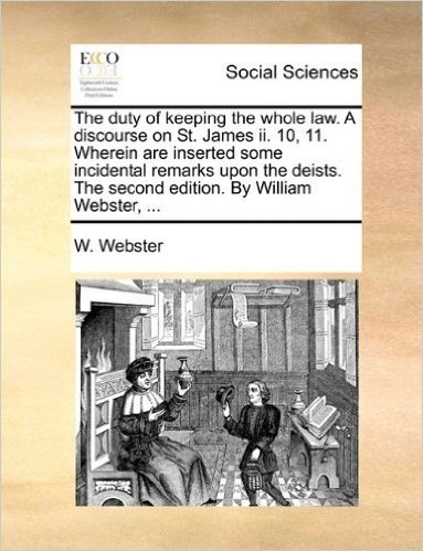 The Duty of Keeping the Whole Law. a Discourse on St. James II. 10, 11. Wherein Are Inserted Some Incidental Remarks Upon the Deists. the Second Edition. by William Webster, ...