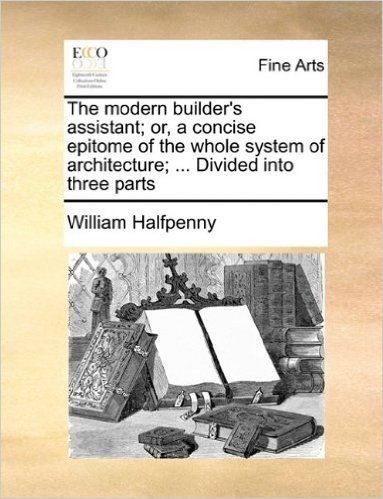 The Modern Builder's Assistant; Or, a Concise Epitome of the Whole System of Architecture; ... Divided Into Three Parts