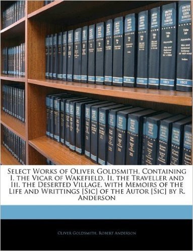 Select Works of Oliver Goldsmith, Containing I. the Vicar of Wakefield, II. the Traveller and III. the Deserted Village. with Memoirs of the Life and Writtings [Sic] of the Autor [Sic] by R. Anderson