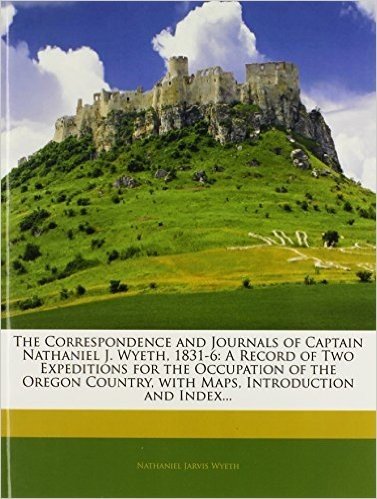 The Correspondence and Journals of Captain Nathaniel J. Wyeth, 1831-6: A Record of Two Expeditions for the Occupation of the Oregon Country, with Maps, Introduction and Index...