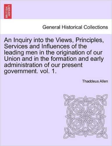 An Inquiry Into the Views, Principles, Services and Influences of the Leading Men in the Origination of Our Union and in the Formation and Early Administration of Our Present Government. Vol. 1.