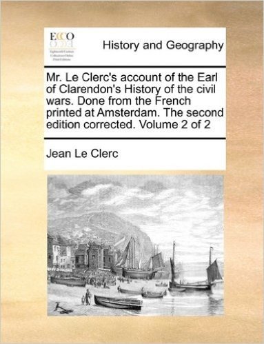 Mr. Le Clerc's Account of the Earl of Clarendon's History of the Civil Wars. Done from the French Printed at Amsterdam. the Second Edition Corrected. Volume 2 of 2