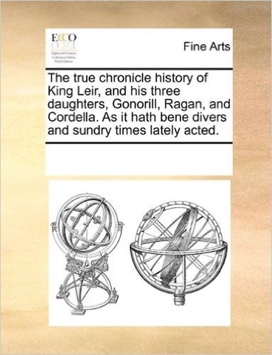 The True Chronicle History of King Leir, and His Three Daughters, Gonorill, Ragan, and Cordella. as It Hath Bene Divers and Sundry Times Lately Acted.