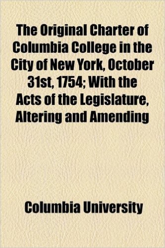 The Original Charter of Columbia College in the City of New York, October 31st, 1754; With the Acts of the Legislature, Altering and Amending