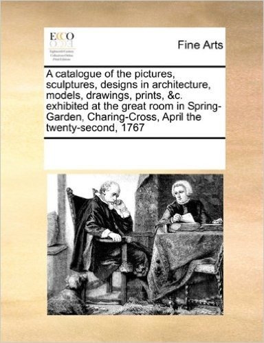 A Catalogue of the Pictures, Sculptures, Designs in Architecture, Models, Drawings, Prints, &C. Exhibited at the Great Room in Spring-Garden, Charing-Cross, April the Twenty-Second, 1767