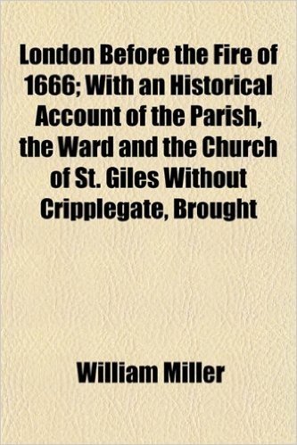 London Before the Fire of 1666; With an Historical Account of the Parish, the Ward and the Church of St. Giles Without Cripplegate, Brought Down to the Present Time