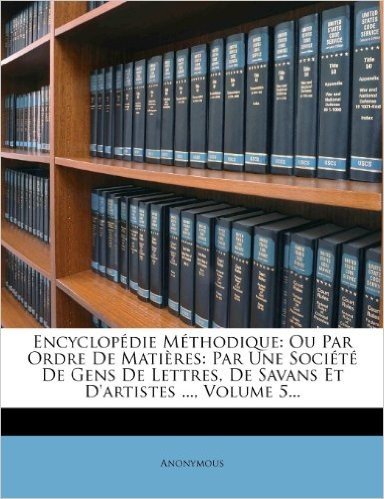 Encyclop Die M Thodique: Ou Par Ordre de Mati Res: Par Une Soci T de Gens de Lettres, de Savans Et D'Artistes ..., Volume 5...