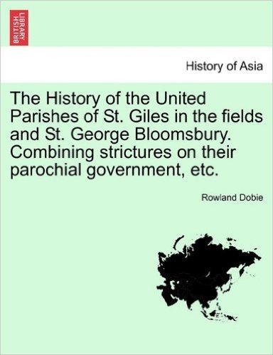 The History of the United Parishes of St. Giles in the Fields and St. George Bloomsbury. Combining Strictures on Their Parochial Government, Etc.