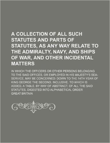 A Collection of All Such Statutes and Parts of Statutes, as Any Way Relate to the Admiralty, Navy, and Ships of War, and Other Incidental Matters; In ... or Employed in His Majesty's Sea-Servi