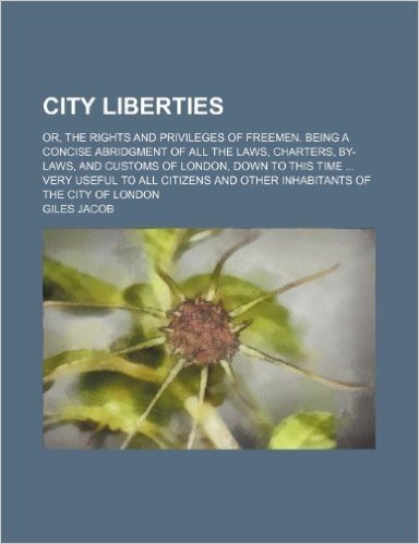 City Liberties; Or, the Rights and Privileges of Freemen. Being a Concise Abridgment of All the Laws, Charters, By-Laws, and Customs of London, Down ... and Other Inhabitants of the City of London
