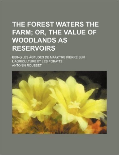 The Forest Waters the Farm; Or, the Value of Woodlands as Reservoirs. Being Les Etudes de Maa(r)Tre Pierre Sur L'Agriculture Et Les Fora Ts