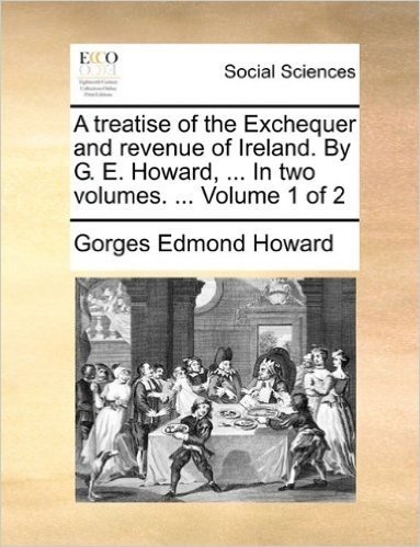 A Treatise of the Exchequer and Revenue of Ireland. by G. E. Howard, ... in Two Volumes. ... Volume 1 of 2