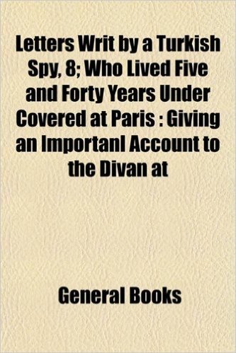 Letters Writ by a Turkish Spy, 8; Who Lived Five and Forty Years Under Covered at Paris Giving an Importanl Account to the Divan at Constantinople of ... from the Year F1937 to 1682 in Eight Volume
