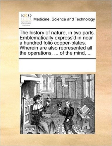 The History of Nature, in Two Parts. Emblematically Express'd in Near a Hundred Folio Copper-Plates. Wherein Are Also Represented All the Operations, ... of the Mind, ...
