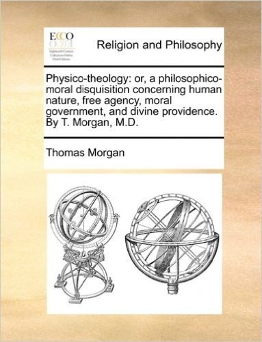 Physico-Theology: Or, a Philosophico-Moral Disquisition Concerning Human Nature, Free Agency, Moral Government, and Divine Providence. by T. Morgan, M.D.
