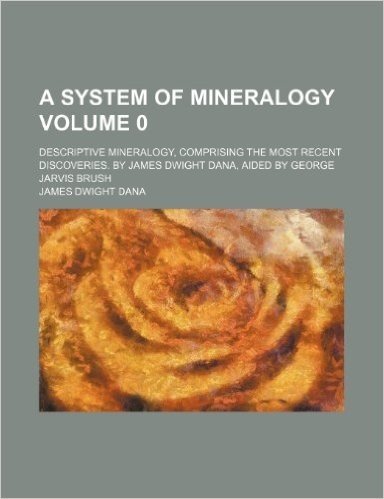 A System of Mineralogy; Descriptive Mineralogy, Comprising the Most Recent Discoveries. by James Dwight Dana, Aided by George Jarvis Brush Volume 0