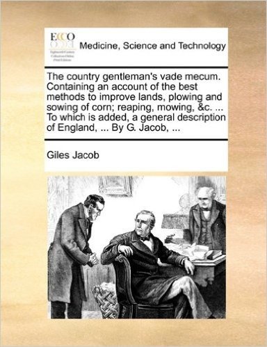 The Country Gentleman's Vade Mecum. Containing an Account of the Best Methods to Improve Lands, Plowing and Sowing of Corn; Reaping, Mowing, &C. ... ... Description of England, ... by G. Jacob, ...