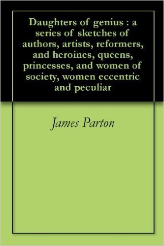Daughters of genius : a series of sketches of authors, artists, reformers, and heroines, queens, princesses, and women of society, women eccentric and peculiar (English Edition)