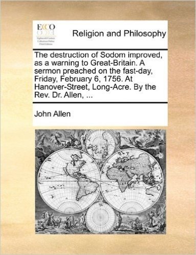 The Destruction of Sodom Improved, as a Warning to Great-Britain. a Sermon Preached on the Fast-Day, Friday, February 6, 1756. at Hanover-Street, Long-Acre. by the REV. Dr. Allen, ...
