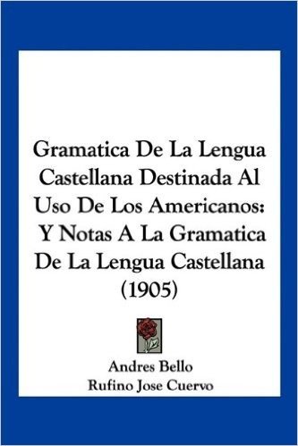 Gramatica de La Lengua Castellana Destinada Al USO de Los Americanos: Y Notas a la Gramatica de La Lengua Castellana (1905)