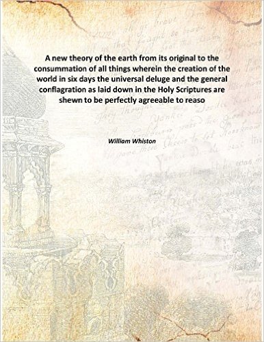 A new theory of the earth from its original to the consummation of all things wherein the creation of the world in six days the universal deluge and the general conflagration as laid down in the Holy Scriptures are shewn to be perfectly a [Hardcover]