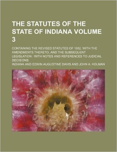 The Statutes of the State of Indiana Volume 3; Containing the Revised Statutes of 1852, with the Amendments Thereto, and the Subsequent Legislation with Notes and References to Judicial Decisions