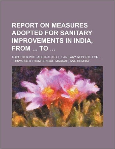 Report on Measures Adopted for Sanitary Improvements in India, from To; Together with Abstracts of Sanitary Reports for ... Forwarded from Bengal, Madras, and Bombay