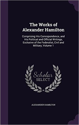 The Works of Alexander Hamilton: Comprising His Correspondence, and His Political and Official Writings, Exclusive of the Federalist, Civil and Military, Volume 1