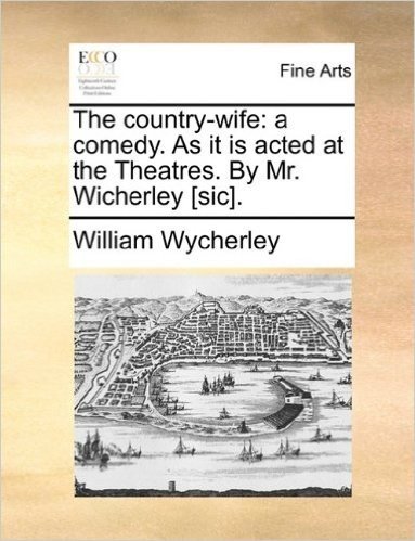 The Country-Wife: A Comedy. as It Is Acted at the Theatres. by Mr. Wicherley [Sic].