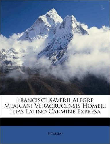 Francisci Xaverii Alegre Mexicani Veracrucensis Homeri Ilias Latino Carmine Expresa