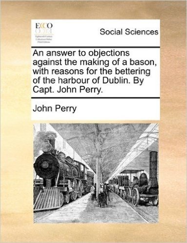 An Answer to Objections Against the Making of a Bason, with Reasons for the Bettering of the Harbour of Dublin. by Capt. John Perry.