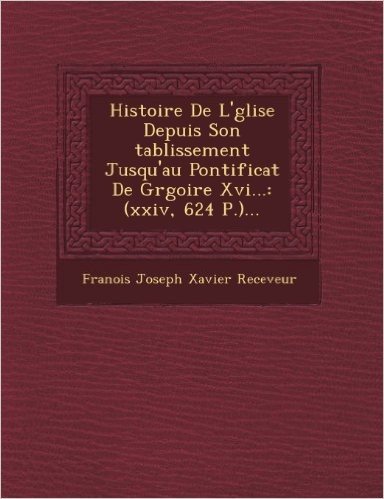 Histoire de L' Glise Depuis Son Tablissement Jusqu'au Pontificat de Gr Goire XVI...: (Xxiv, 624 P.)...