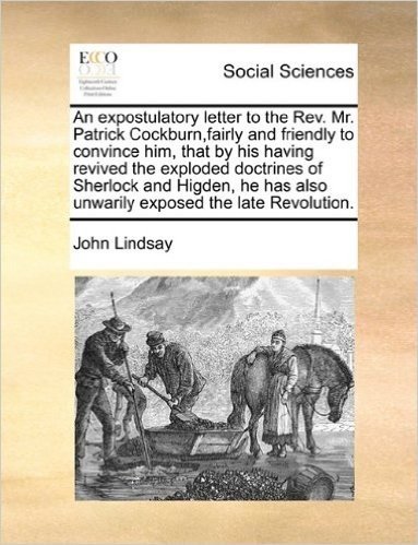 An Expostulatory Letter to the REV. Mr. Patrick Cockburn, Fairly and Friendly to Convince Him, That by His Having Revived the Exploded Doctrines of ... Also Unwarily Exposed the Late Revolution.