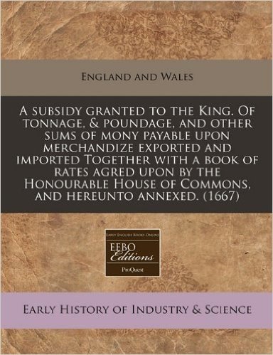 A Subsidy Granted to the King. of Tonnage, & Poundage, and Other Sums of Mony Payable Upon Merchandize Exported and Imported Together with a Book of ... of Commons, and Hereunto Annexed. (1667)