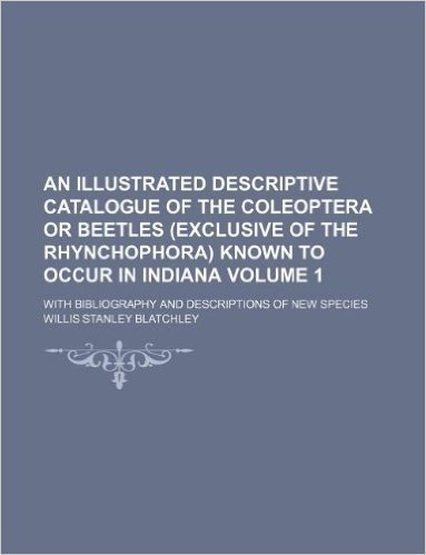 An Illustrated Descriptive Catalogue of the Coleoptera or Beetles (Exclusive of the Rhynchophora) Known to Occur in Indiana Volume 1; With Bibliograp