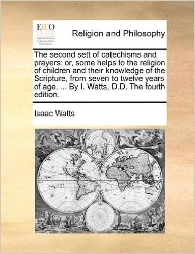 The Second Sett of Catechisms and Prayers: Or, Some Helps to the Religion of Children and Their Knowledge of the Scripture, from Seven to Twelve Years of Age. ... by I. Watts, D.D. the Fourth Edition.