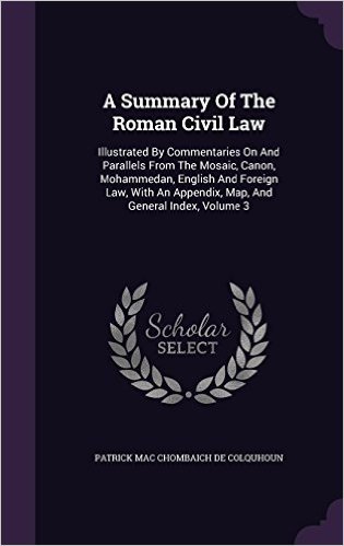 A Summary of the Roman Civil Law: Illustrated by Commentaries on and Parallels from the Mosaic, Canon, Mohammedan, English and Foreign Law, with an Appendix, Map, and General Index, Volume 3