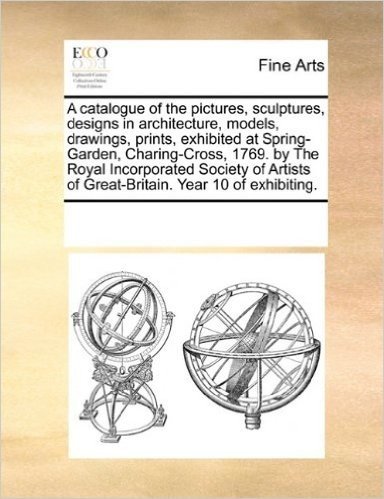 A Catalogue of the Pictures, Sculptures, Designs in Architecture, Models, Drawings, Prints, Exhibited at Spring-Garden, Charing-Cross, 1769. by the ... of Great-Britain. Year 10 of Exhibiting.