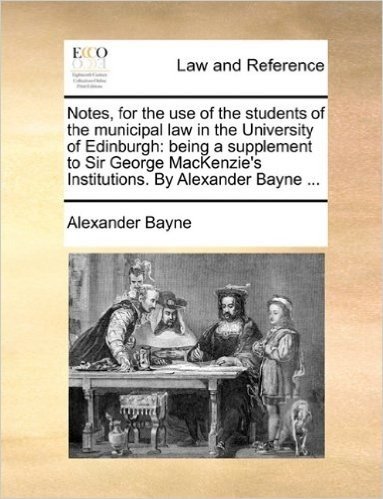 Notes, for the Use of the Students of the Municipal Law in the University of Edinburgh: Being a Supplement to Sir George MacKenzie's Institutions. by